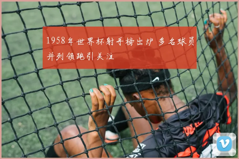 1958年世界杯射手榜出炉 多名球员并列领跑引关注
