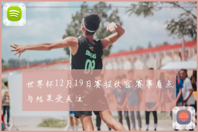 世界杯12月19日赛程收官 赛事看点与结果受关注