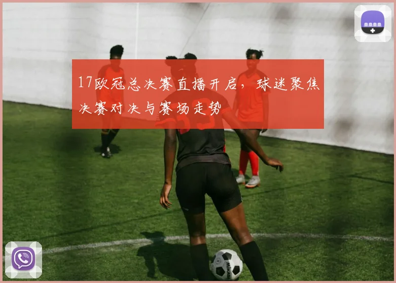 17欧冠总决赛直播开启,球迷聚焦决赛对决与赛场走势