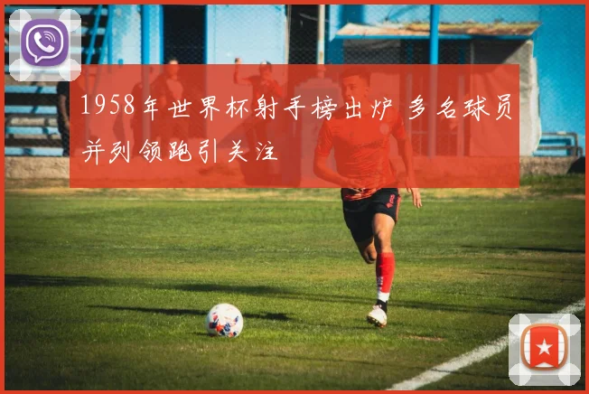 1958年世界杯射手榜出炉 多名球员并列领跑引关注