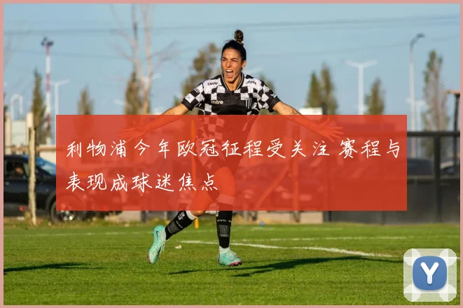 利物浦今年欧冠征程受关注 赛程与表现成球迷焦点